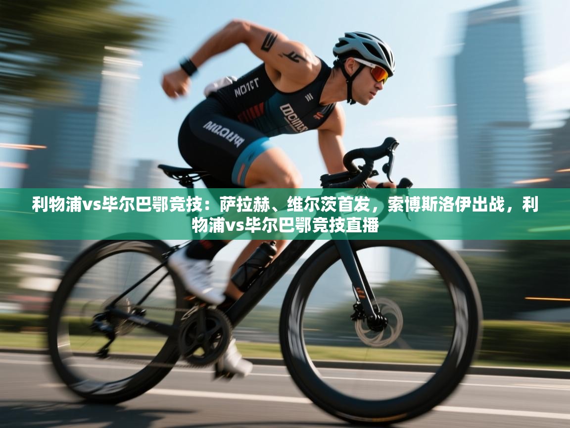 利物浦vs毕尔巴鄂竞技：萨拉赫、维尔茨首发，索博斯洛伊出战，利物浦vs毕尔巴鄂竞技直播