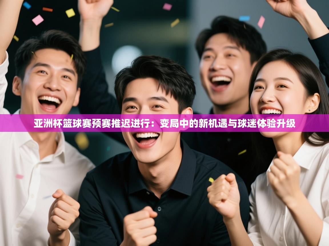 亚洲杯篮球赛预赛推迟进行：变局中的新机遇与球迷体验升级